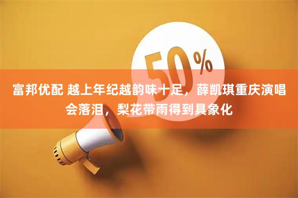 富邦优配 越上年纪越韵味十足，薛凯琪重庆演唱会落泪，梨花带雨得到具象化