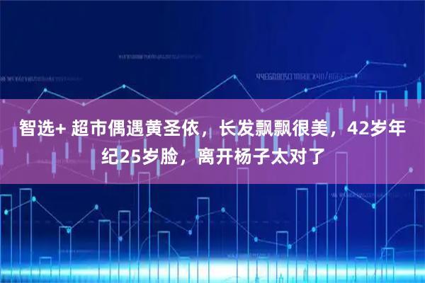 智选+ 超市偶遇黄圣依，长发飘飘很美，42岁年纪25岁脸，离开杨子太对了