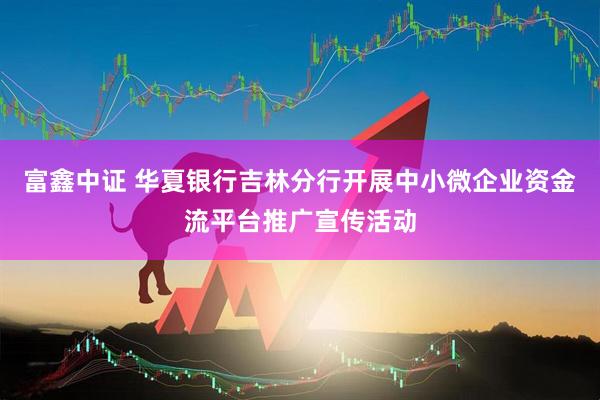 富鑫中证 华夏银行吉林分行开展中小微企业资金流平台推广宣传活动