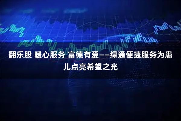 翻乐股 暖心服务 富德有爱——绿通便捷服务为患儿点亮希望之光
