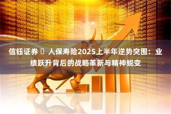 信钰证券  人保寿险2025上半年逆势突围：业绩跃升背后的战略革新与精神蜕变