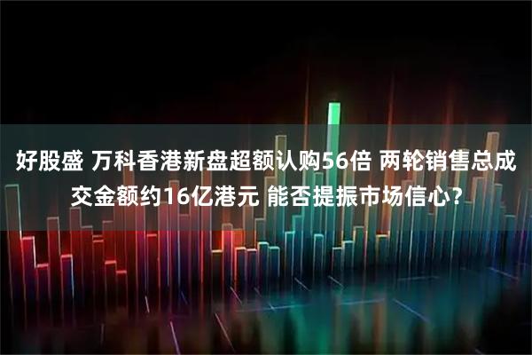 好股盛 万科香港新盘超额认购56倍 两轮销售总成交金额约16亿港元 能否提振市场信心？