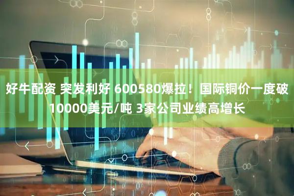 好牛配资 突发利好 600580爆拉！国际铜价一度破10000美元/吨 3家公司业绩高增长