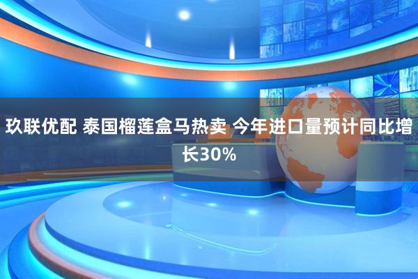 玖联优配 泰国榴莲盒马热卖 今年进口量预计同比增长30%