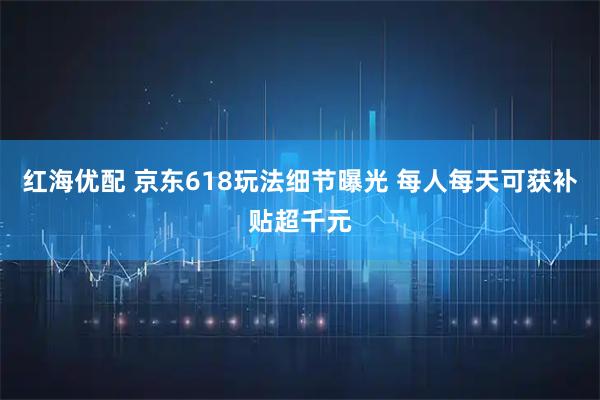 红海优配 京东618玩法细节曝光 每人每天可获补贴超千元