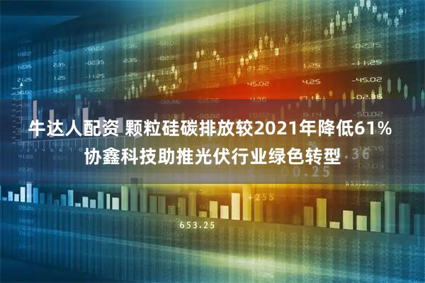 牛达人配资 颗粒硅碳排放较2021年降低61% 协鑫科技助推光伏行业绿色转型