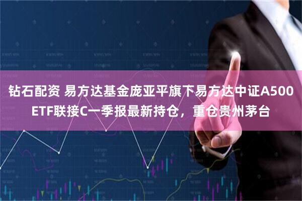 钻石配资 易方达基金庞亚平旗下易方达中证A500ETF联接C一季报最新持仓，重仓贵州茅台