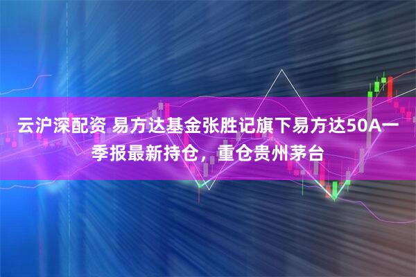 云沪深配资 易方达基金张胜记旗下易方达50A一季报最新持仓，重仓贵州茅台