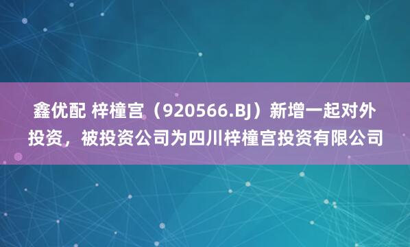 鑫优配 梓橦宫（920566.BJ）新增一起对外投资，被投资公司为四川梓橦宫投资有限公司