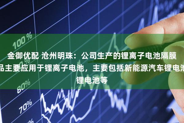 金御优配 沧州明珠：公司生产的锂离子电池隔膜产品主要应用于锂离子电池，主要包括新能源汽车锂电池等