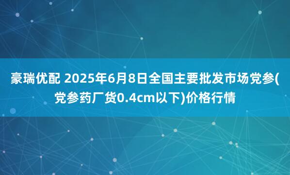 豪瑞优配 2025年6月8日全国主要批发市场党参(党参药厂货0.4cm以下)价格行情