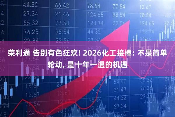 荣利通 告别有色狂欢! 2026化工接棒: 不是简单轮动, 是十年一遇的机遇