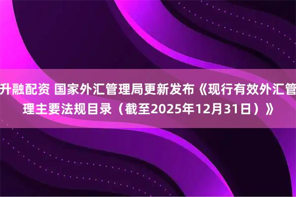 升融配资 国家外汇管理局更新发布《现行有效外汇管理主要法规目录（截至2025年12月31日）》