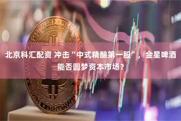 北京科汇配资 冲击“中式精酿第一股”，金星啤酒能否圆梦资本市场？