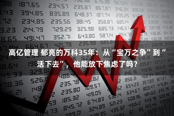 高亿管理 郁亮的万科35年：从“宝万之争”到“活下去”，他能放下焦虑了吗？